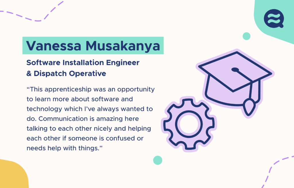 Vanessa Musakanya – Software Installation Engineer & Dispatch Operative. “This apprenticeship was an opportunity to learn more about software and technology which I’ve always wanted to do. Communication is amazing here, talking to each other nicely and helping each other if someone is confused or needs help with things”’. To the right of the text are illustrations of a graduation cap and a cog wheel.