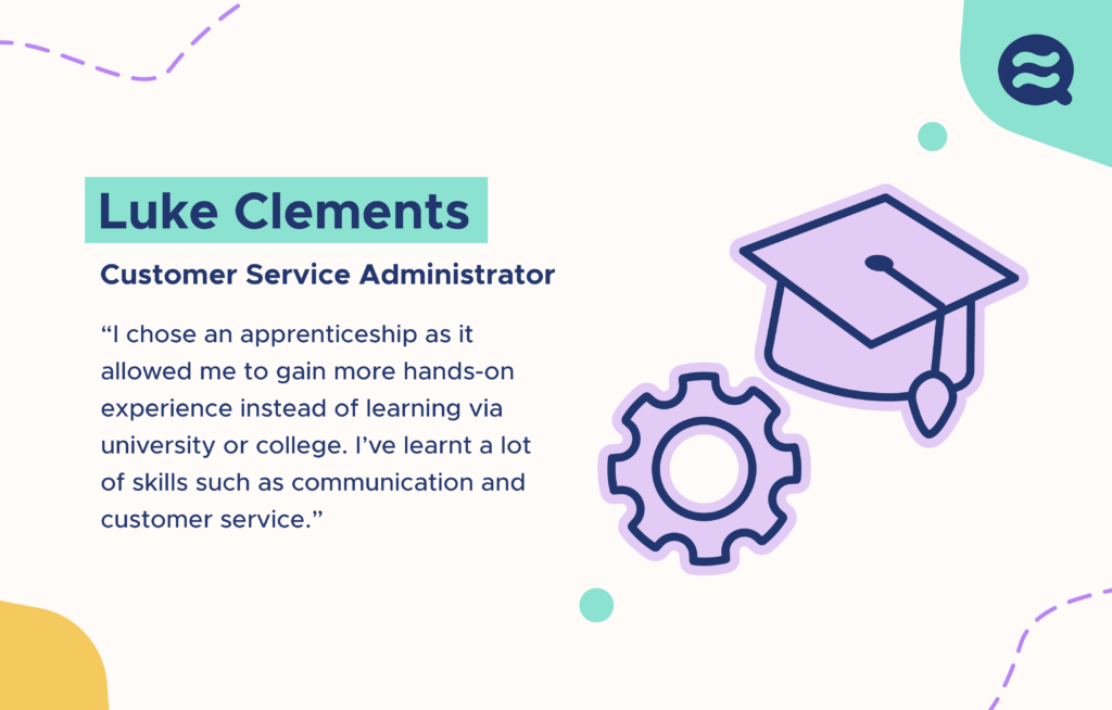 Luke Clements - Customer Service Administrator. “I chose an apprenticeship as it allowed me to gain more hands-on experience instead of learning via university or college. I’ve learnt a lot of skills such as communication and customer service”’. On the right of the text are illustrations of a graduation cap and a cog wheel.