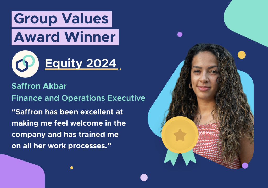 Group values Award Winner. Equity 2024. Saffron Akbar. Finance and Operations Executive. 2Saffron has been excellent at making me feel welcome in the company and has trained me on all her work processes."