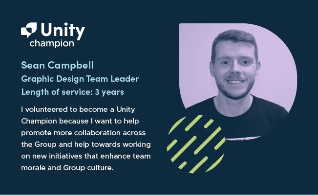 On the left-hand side of the graphic are the words 'Unity champion. Sean Campbell. Graphic Design Team Leader. Length of Service: 3 years. “I volunteered to become a Unity Champion because I want to help promote more collaboration across the Group and help towards working on new initiatives that enhance team morale and Group culture.” On the right hand side of the graphic is a greyscale headshot of Sean on a purple background. He has short hair, short facial hair, is smiling at the camera and wearing a dark t-shirt.