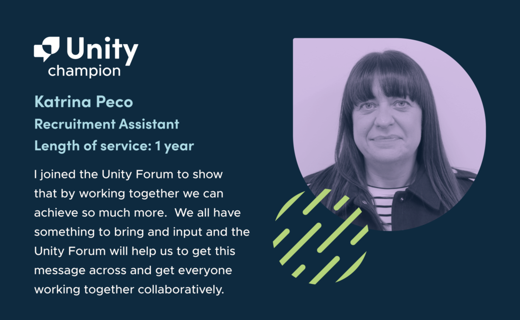 On the left-hand side of the graphic are the words 'Unity champion. Katrina Peco. Recruitment Assistant. Length of service: 1 year. "I joined the Unity Forum to show that by working together we can achieve so much more.  We all have something to bring and input and the Unity Forum will help us to get this message across and get everyone working together collaboratively. " On the right hand side of the graphic is a greyscale headshot of Katrina on a purple background. She has long dark hair, is smiling at the camera and wearing a black and white striped top.
