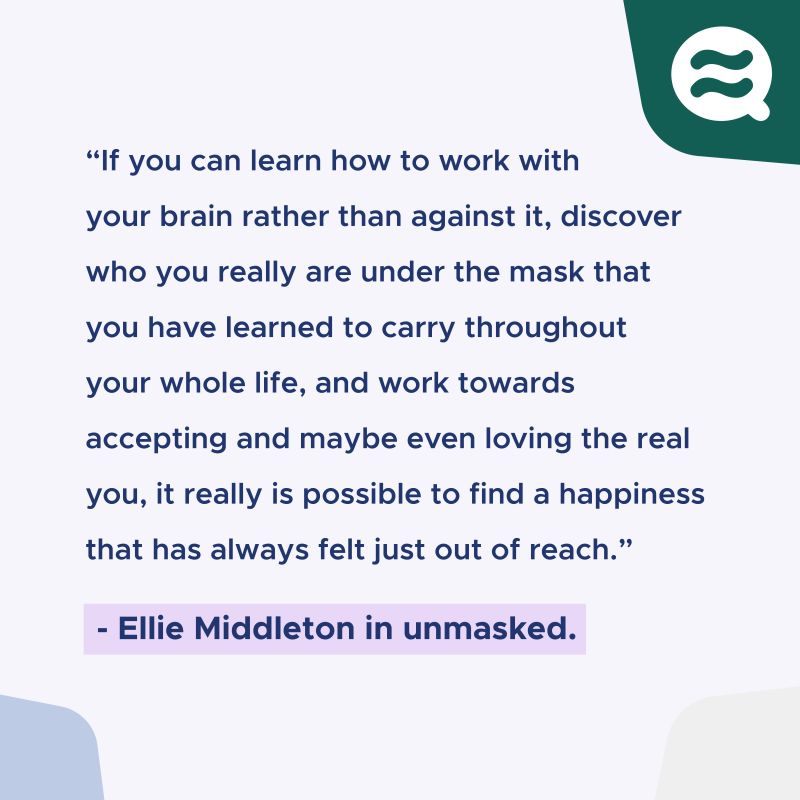 "If you can learn how to work with your brain rather than against it, discover who you really are under the mask that you have learned to carry throughout your whole life, and work towards accepting and maybe even loving the real you, it really is possible to find a happiness that has always felt just out of reach." Ellie Middleton in unmasked.
