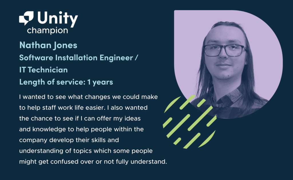 On the left-hand side of the graphic are the words 'Unity champion. Nathan Jones. Software Installation Engineer / IT Technician. Length of Service: 1 year. “I wanted to see what changes we could make to help staff work life easier. I also wanted the chance to see if I can offer my ideas and knowledge to help people within the company develop their skills and understanding of topics which some people might get confused over or not fully understand.” On the right hand side of the graphic is a greyscale headshot of Nathan on a purple background. He has long hair and is smiling at the camera. He wears a collared shirt and glasses.