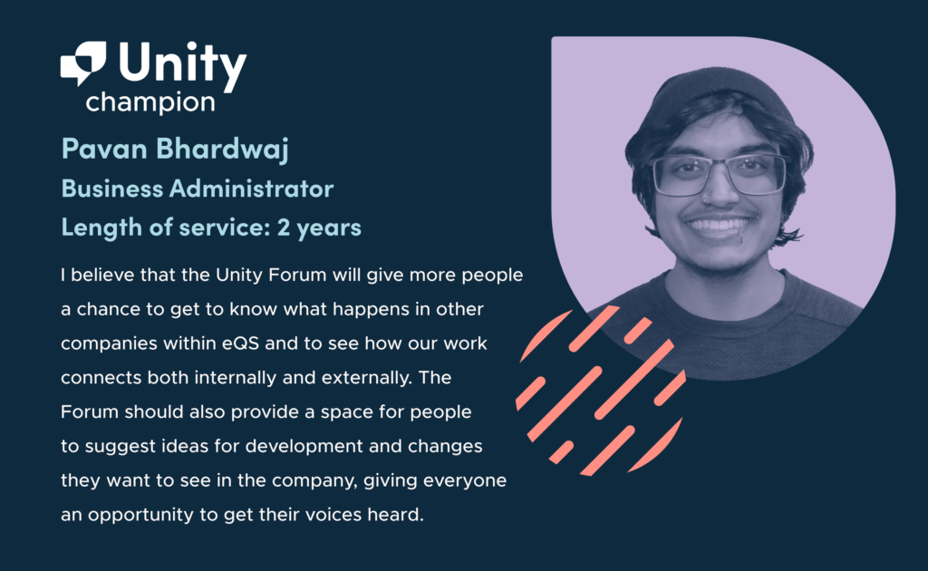On the left-hand side of the graphic are the words 'Unity champion. Pavan Bhardwaj. Business Administrator. Length of Service: 2 years. “I believe that the Unity Forum will give more people a chance to get to know what happens in other companies within eQS and to see how our work connects both internally and externally. The Forum should also provide a space for people to suggest ideas for development and changes they want to see in the company, giving everyone an opportunity to get their voices heard.” On the right hand side of the graphic is a greyscale headshot of Pavan on a purple background. He has curly hair, short facial hair, and is smiling at the camera. He is wearing a beanie, glasses, and a dark t-shirt.