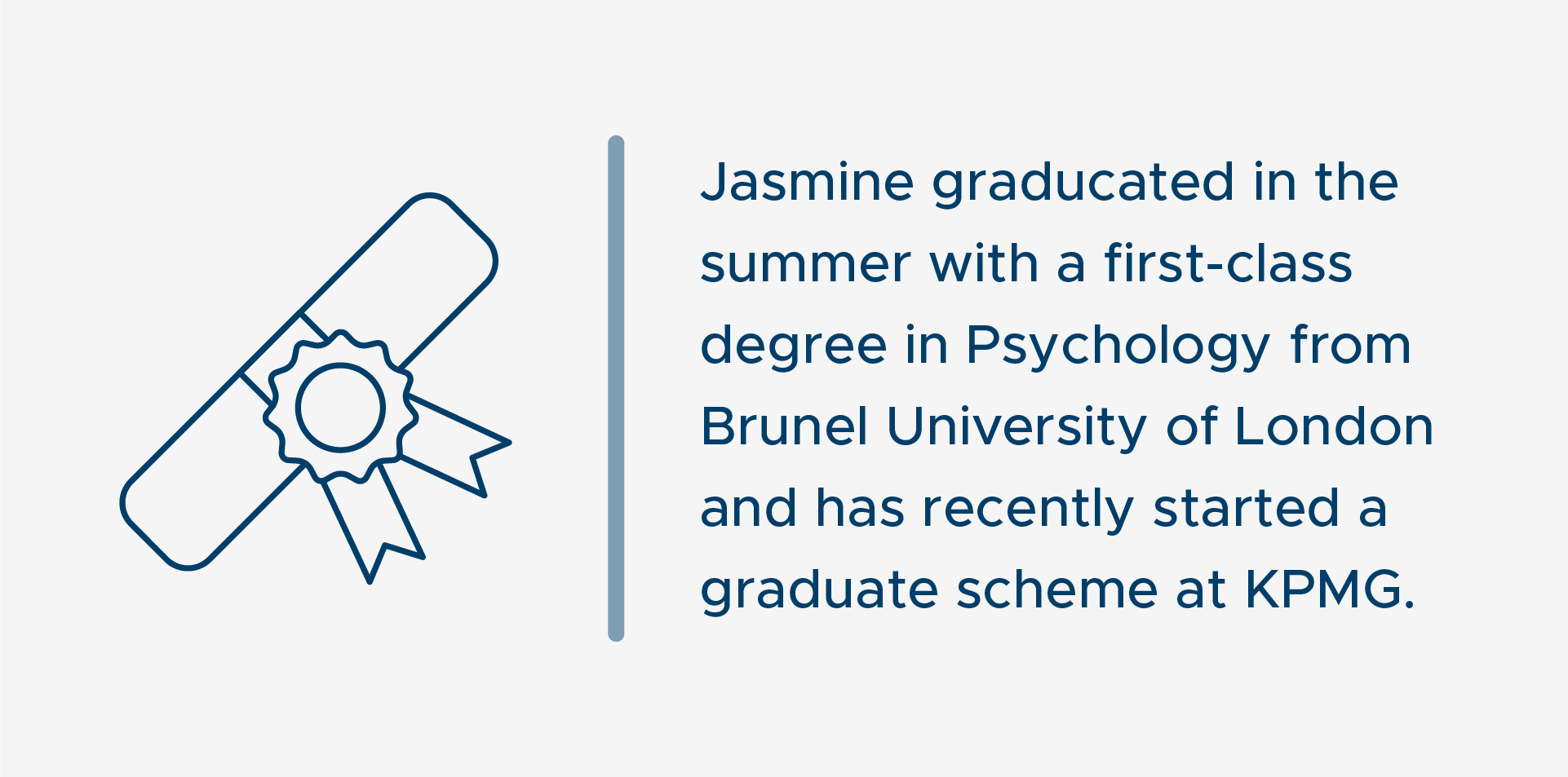 Dark blue text that reads 'Jasmine graduated in the summer with a first class degree in Psychology from Brunel University of London and has recently started a graduate scheme at KPMG'. To the left of the text, there is a lineart illustration of a degree scroll.