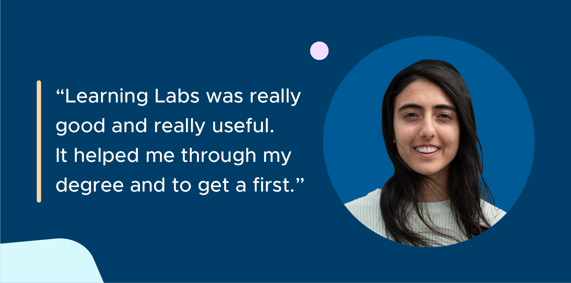 A dark blue graphic with white text that reads "Learning Labs was really great and really useful. It helped me through my degree and o get a first". On the right of the text, there is a headshot of Jasmine. She has long, dark brown hair and is wearing a white jumper. She is smiling at the camera.