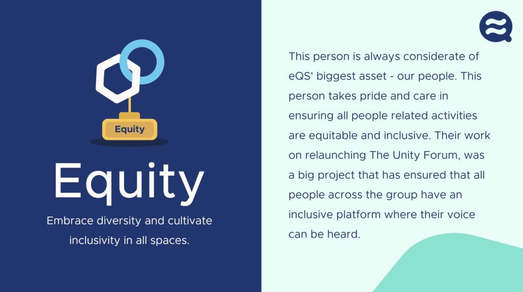 This person is always considerate of eQS' biggest asset - our people. This person takes pride and care in ensuring all people related activities are equitable and inclusive. Their work on relaunching The Unity Forum, was a big project that has ensured that all people across the group have an inclusive platform where their voice can be heard.