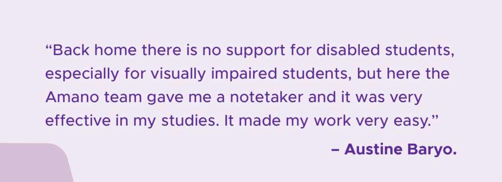 A light purple graphic with dark purple text that reads '"Back home there is no support for disabled students, especially for visually impaired students, but here the Amano team gave me a notetaker and it was very effective in my studies. It made my work very easy." - Austine Baryo'.