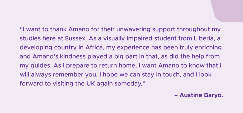 A light purple graphic with dark purple text that reads '“I want to thank Amano for their unwavering support throughout my studies here at Sussex. As a visually impaired student from Liberia, a developing country in Africa, my experience has been truly enriching and Amano’s kindness played a big part in that, as did the help from my guides. As I prepare to return home, I want Amano to know that I will always remember you. I hope we can stay in touch, and I look forward to visiting the UK again someday.” - Austine Baryo'.