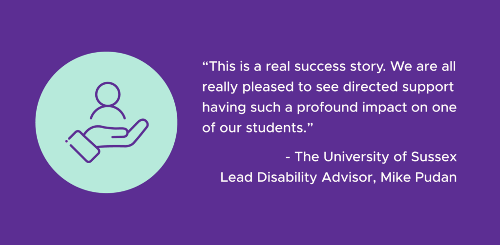 A dark purple graphic with white text that reads '“This is a real success story. We are all really pleased to see directed support having such a profound impact on one of our students.” - The University of Sussex Lead Disability Advisor, Mike Pudan'. To the left of the text there is a pale turquoise circle with purple line art inside. The line art is of an outstretched hand holding a figure of a person.